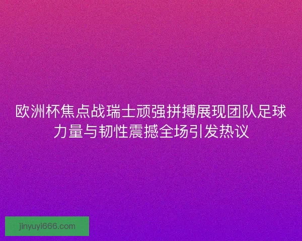 欧洲杯焦点战瑞士顽强拼搏展现团队足球力量与韧性震撼全场引发热议