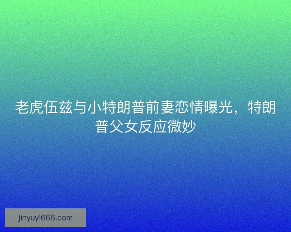 老虎伍兹与小特朗普前妻恋情曝光，特朗普父女反应微妙