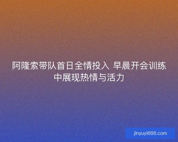 阿隆索带队首日全情投入 早晨开会训练中展现热情与活力