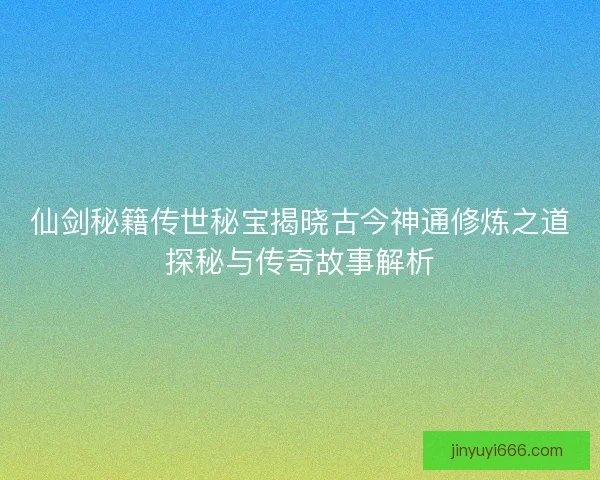 仙剑秘籍传世秘宝揭晓古今神通修炼之道探秘与传奇故事解析