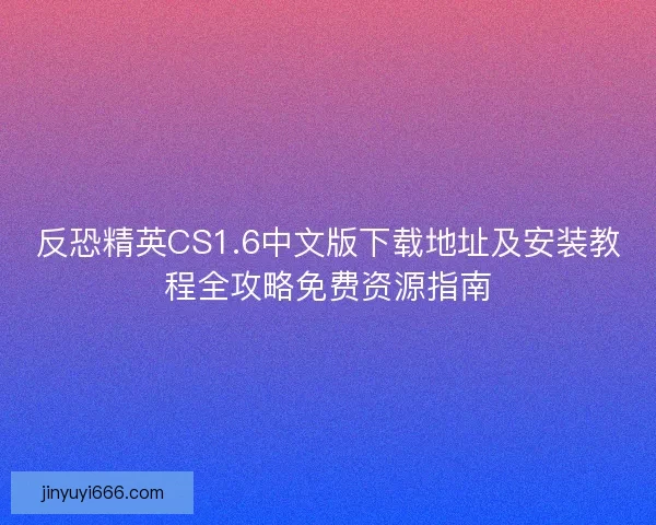 反恐精英CS1.6中文版下载地址及安装教程全攻略免费资源指南