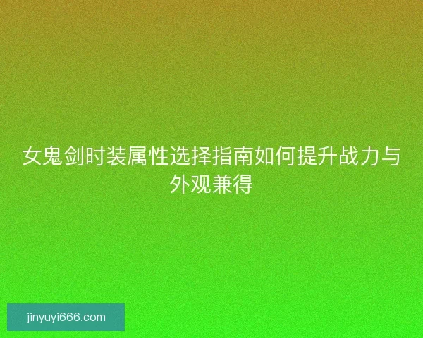 女鬼剑时装属性选择指南如何提升战力与外观兼得