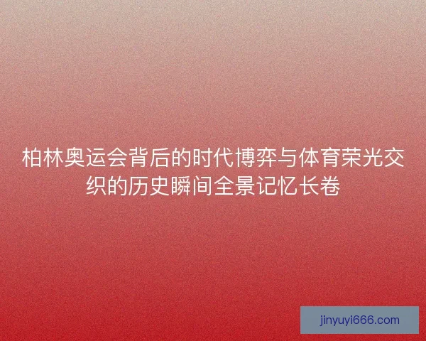 柏林奥运会背后的时代博弈与体育荣光交织的历史瞬间全景记忆长卷