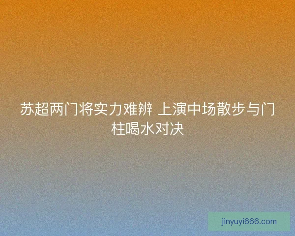 苏超两门将实力难辨 上演中场散步与门柱喝水对决