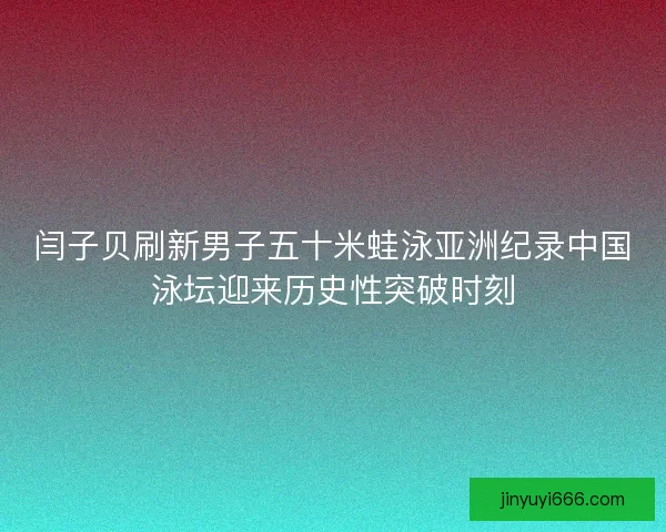 闫子贝刷新男子五十米蛙泳亚洲纪录中国泳坛迎来历史性突破时刻