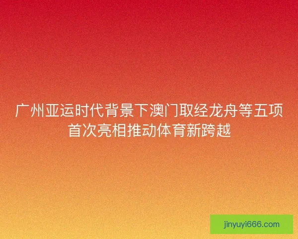 广州亚运时代背景下澳门取经龙舟等五项首次亮相推动体育新跨越