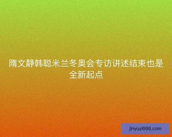 隋文静韩聪米兰冬奥会专访讲述结束也是全新起点