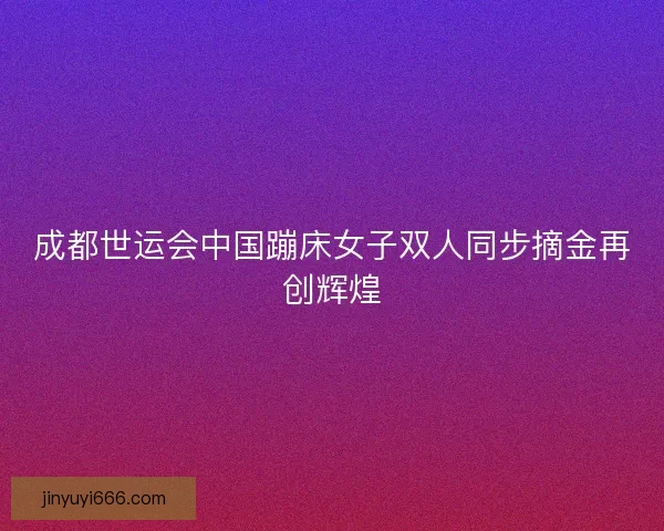 成都世运会中国蹦床女子双人同步摘金再创辉煌