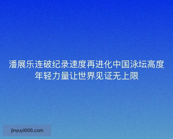 潘展乐连破纪录速度再进化中国泳坛高度年轻力量让世界见证无上限