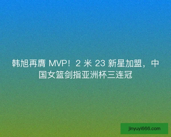 韩旭再膺 MVP！2 米 23 新星加盟，中国女篮剑指亚洲杯三连冠