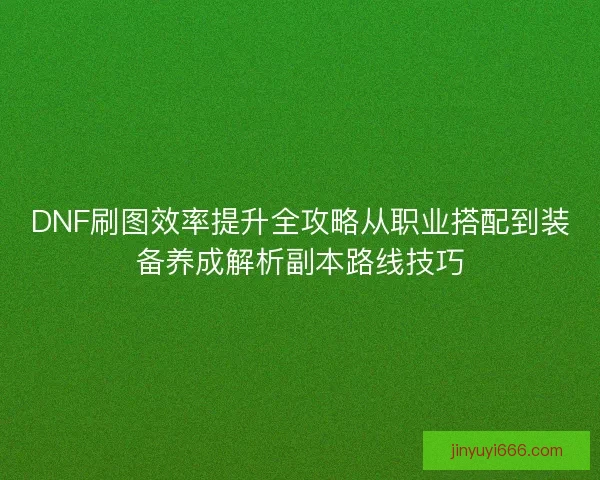 DNF刷图效率提升全攻略从职业搭配到装备养成解析副本路线技巧