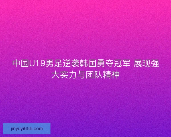中国U19男足逆袭韩国勇夺冠军 展现强大实力与团队精神
