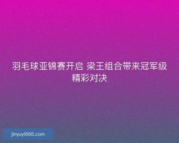 羽毛球亚锦赛开启 梁王组合带来冠军级精彩对决