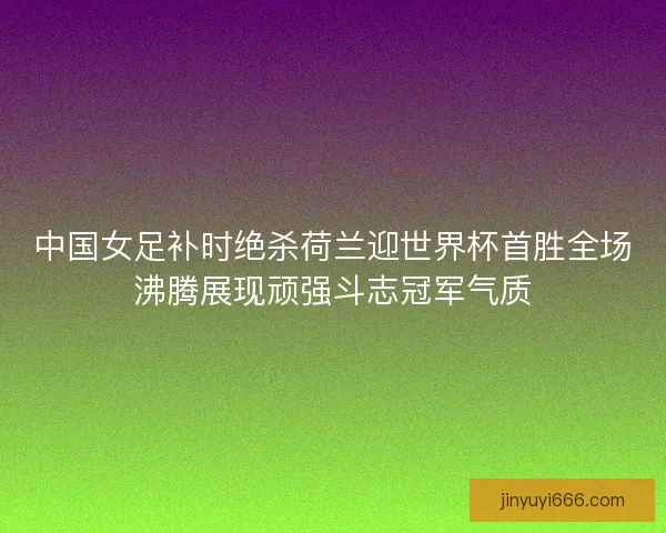 中国女足补时绝杀荷兰迎世界杯首胜全场沸腾展现顽强斗志冠军气质