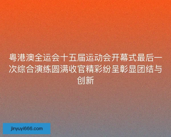 粤港澳全运会十五届运动会开幕式最后一次综合演练圆满收官精彩纷呈彰显团结与创新