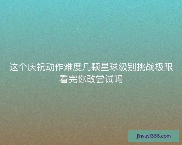 这个庆祝动作难度几颗星球级别挑战极限看完你敢尝试吗
