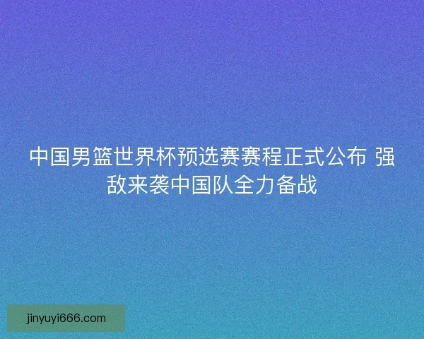 中国男篮世界杯预选赛赛程正式公布 强敌来袭中国队全力备战