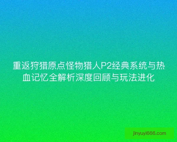 重返狩猎原点怪物猎人P2经典系统与热血记忆全解析深度回顾与玩法进化