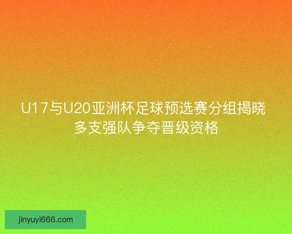 U17与U20亚洲杯足球预选赛分组揭晓 多支强队争夺晋级资格