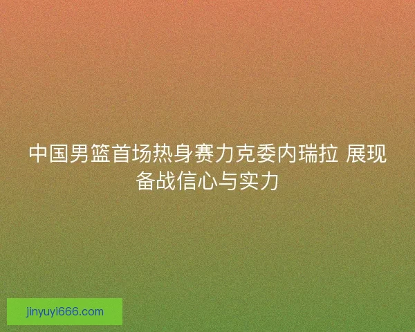中国男篮首场热身赛力克委内瑞拉 展现备战信心与实力