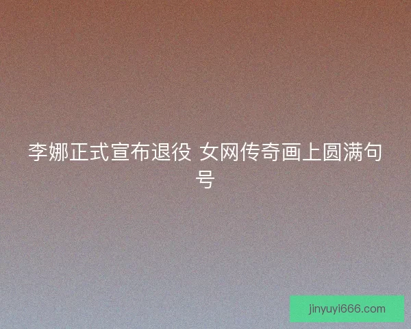 李娜正式宣布退役 女网传奇画上圆满句号