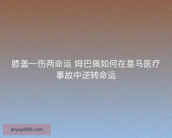膝盖一伤两命运 姆巴佩如何在皇马医疗事故中逆转命运
