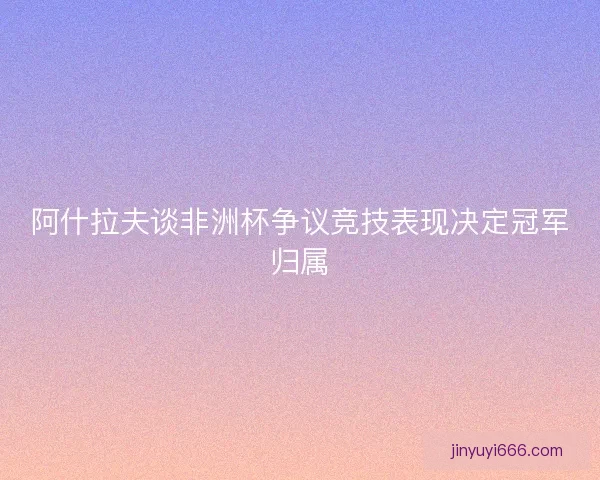 阿什拉夫谈非洲杯争议竞技表现决定冠军归属
