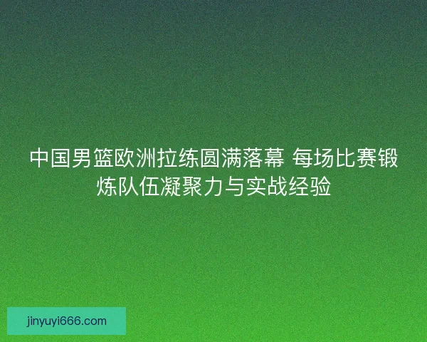 中国男篮欧洲拉练圆满落幕 每场比赛锻炼队伍凝聚力与实战经验