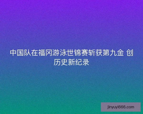 中国队在福冈游泳世锦赛斩获第九金 创历史新纪录