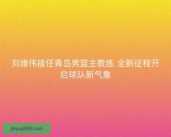 刘维伟接任青岛男篮主教练 全新征程开启球队新气象