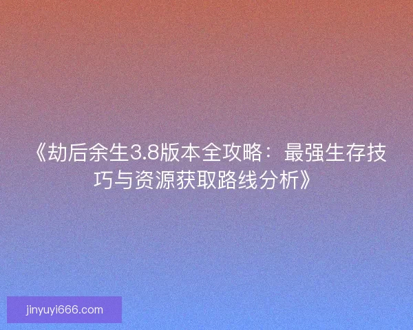 《劫后余生3.8版本全攻略：最强生存技巧与资源获取路线分析》