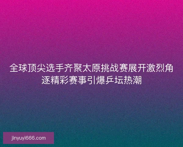 全球顶尖选手齐聚太原挑战赛展开激烈角逐精彩赛事引爆乒坛热潮
