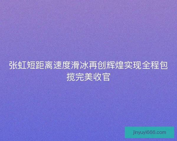 张虹短距离速度滑冰再创辉煌实现全程包揽完美收官