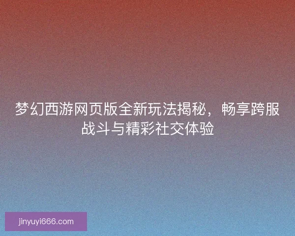 梦幻西游网页版全新玩法揭秘，畅享跨服战斗与精彩社交体验